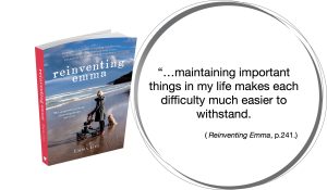 Quote from my book, Reinventing Emma, "But maintaining important things in my life makes each difficulty much easier to withstand" 